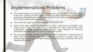 Implementations Problems
■ The implementation of a project of this magnitude over the entire 2,500 km stretch
of the river, covering 25 towns and crossing three different provinces, could only be
achieved by delegating the actual implementation to the state government agencies
which had the appropriate capabilities.
■ The overall inter-agency co-ordination was done by the GPD.
■ Some of the major sewage treatment plants (STPs) could not be completed in the
original time frame. The delays in the completion of these major plants were
unavoidable because treatment plants of such large capacity for domestic
wastewater were being built for the first time in the country.
■ The procedural delays experienced with mid-project decisions on some issues of
these turn-key contracts gave the contractors grounds to justify their own
shortcomings in causing the original delays. Therefore, project schedules had to be
relaxed several times.
 