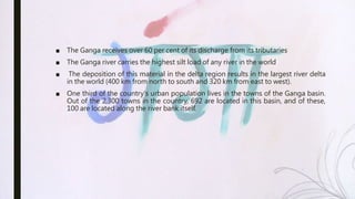 ■ The Ganga receives over 60 per cent of its discharge from its tributaries
■ The Ganga river carries the highest silt load of any river in the world
■ The deposition of this material in the delta region results in the largest river delta
in the world (400 km from north to south and 320 km from east to west).
■ One third of the country's urban population lives in the towns of the Ganga basin.
Out of the 2,300 towns in the country, 692 are located in this basin, and of these,
100 are located along the river bank itself.
 
