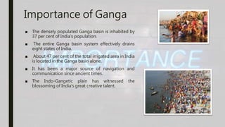 Importance of Ganga
■ The densely populated Ganga basin is inhabited by
37 per cent of India's population.
■ The entire Ganga basin system effectively drains
eight states of India.
■ About 47 per cent of the total irrigated area in India
is located in the Ganga basin alone.
■ It has been a major source of navigation and
communication since ancient times.
■ The Indo-Gangetic plain has witnessed the
blossoming of India's great creative talent.
 