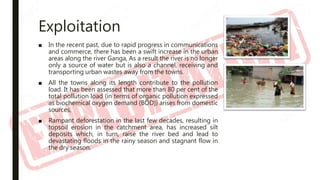 Exploitation
■ In the recent past, due to rapid progress in communications
and commerce, there has been a swift increase in the urban
areas along the river Ganga, As a result the river is no longer
only a source of water but is also a channel, receiving and
transporting urban wastes away from the towns.
■ All the towns along its length contribute to the pollution
load. It has been assessed that more than 80 per cent of the
total pollution load (in terms of organic pollution expressed
as biochemical oxygen demand (BOD)) arises from domestic
sources,
■ Rampant deforestation in the last few decades, resulting in
topsoil erosion in the catchment area, has increased silt
deposits which, in turn, raise the river bed and lead to
devastating floods in the rainy season and stagnant flow in
the dry season.
 