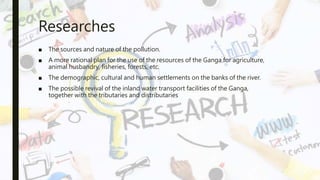 Researches
■ The sources and nature of the pollution.
■ A more rational plan for the use of the resources of the Ganga for agriculture,
animal husbandry, fisheries, forests, etc.
■ The demographic, cultural and human settlements on the banks of the river.
■ The possible revival of the inland water transport facilities of the Ganga,
together with the tributaries and distributaries
 