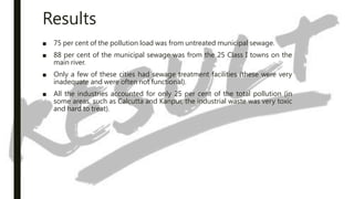 Results
■ 75 per cent of the pollution load was from untreated municipal sewage.
■ 88 per cent of the municipal sewage was from the 25 Class I towns on the
main river.
■ Only a few of these cities had sewage treatment facilities (these were very
inadequate and were often not functional).
■ All the industries accounted for only 25 per cent of the total pollution (in
some areas, such as Calcutta and Kanpur, the industrial waste was very toxic
and hard to treat).
 