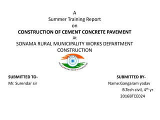 A
Summer Training Report
on
CONSTRUCTION OF CEMENT CONCRETE PAVEMENT
At
SONAMA RURAL MUNICIPALITY WORKS DEPARTMENT
CONSTRUCTION
SUBMITTED TO- SUBMITTED BY-
Mr. Surendar sir Name:Gangaram yadav
B.Tech civil, 4th yr
2016BTCE024
 