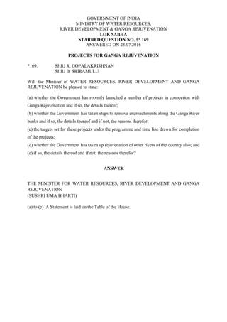 GOVERNMENT OF INDIA
MINISTRY OF WATER RESOURCES,
RIVER DEVELOPMENT & GANGA REJUVENATION
LOK SABHA
STARRED QUESTION NO. †* 169
ANSWERED ON 28.07.2016
PROJECTS FOR GANGA REJUVENATION
*169. SHRI R. GOPALAKRISHNAN
SHRI B. SRIRAMULU
Will the Minister of WATER RESOURCES, RIVER DEVELOPMENT AND GANGA
REJUVENATION be pleased to state:
(a) whether the Government has recently launched a number of projects in connection with
Ganga Rejuvenation and if so, the details thereof;
(b) whether the Government has taken steps to remove encroachments along the Ganga River
banks and if so, the details thereof and if not, the reasons therefor;
(c) the targets set for these projects under the programme and time line drawn for completion
of the projects;
(d) whether the Government has taken up rejuvenation of other rivers of the country also; and
(e) if so, the details thereof and if not, the reasons therefor?
ANSWER
THE MINISTER FOR WATER RESOURCES, RIVER DEVELOPMENT AND GANGA
REJUVENATION
(SUSHRI UMA BHARTI)
(a) to (e) A Statement is laid on the Table of the House.
 