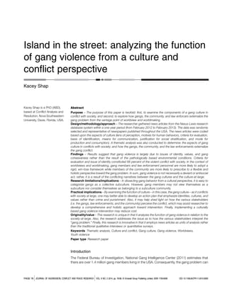 Island in the street: analyzing the function
of gang violence from a culture and
conflict perspective
Kacey Shap
Kacey Shap is a PhD (ABD),
based at Conflict Analysis and
Resolution, Nova Southeastern
University, Davie, Florida, USA.
Abstract
Purpose – The purpose of this paper is twofold: first, to examine the components of a gang culture in
conflict with society, and second, to explore how gangs, the community, and law enforcers externalize the
gang problem from the vantage point of worldview and worldmaking.
Design/methodology/approach – The researcher gathered news articles from the Nexus-Lexis research
database system within a one-year period (from February 2012 to February 2013). The data was randomly
selected and representative of newspapers published throughout the USA. The news articles were coded
based upon the aspects of culture (lens of perception, motives for human behaviors, criteria for evaluation,
basis of identification, means for communication, justification for social stratification, and mode for
production and consumption). A thematic analysis was also conducted to determine: the aspects of gang
culture in conflicts with society; and how the gangs, the community, and the law enforcements externalize
the gang conflict.
Findings – Results suggest that gang violence is largely due to issues of identity, values, and gang
cohesiveness rather than the result of the pathologically based environmental conditions. Criteria for
evaluation and issue of identity constituted 66 percent of the violent conflict with society. In the context of
worldviews and worldmaking, gang members and law enforcement personnel are more likely to adopt a
rigid, win-lose framework while members of the community are more likely to prescribe to a flexible and
holistic perspective toward the gang problem. In sum, gang violence is not necessarily a deviant or antisocial
act; rather, it is a result of the conflicting narratives between the gang cultures and the culture-at-large.
Research limitations/implications – In dissecting gang behavior from a cultural perspective, it is easy to
categorize gangs as a collective subculture. However, gang members may not view themselves as a
subculture nor consider themselves as belonging to a subculture community.
Practical implications – By examining the function of culture – in this case, the gang culture – as it conflicts
with society at large, one may better able to develop an action plan that emphasize identities, cultures, and
values rather than crime and punishment. Also, it may help shed light on how the various stakeholders
(i.e. the gangs, law enforcements, and the community) perceive the conflict, which may assist researcher to
develop a comprehensive and holistic approach toward intervention. Finally, implementing a culturally
based gang violence intervention may reduce cost.
Originality/value – This research is unique in that it analyzes the function of gang violence in relation to the
society-at-large. Also, the research addresses the issue as to how the various stakeholders interpret the
“gang problem.” Finally, this research is innovative in that it employs news articles as units of analysis rather
than the traditional qualitative interviews or quantitative surveys.
Keywords Thematic analysis, Culture and conflict, Gang culture, Gang violence, Worldviews,
Youth violence
Paper type Research paper
Introduction
The Federal Bureau of Investigation, National Gang Intelligence Center (2011) estimates that
there are over 1.4 million gang members living in the USA. Consequently, the gang problem can
PAGE 78 jJOURNAL OF AGGRESSION, CONFLICT AND PEACE RESEARCH jVOL. 6 NO. 2 2014, pp. 78-98, C Emerald Group Publishing Limited, ISSN 1759-6599 DOI 10.1108/JACPR-11-2012-0009
 