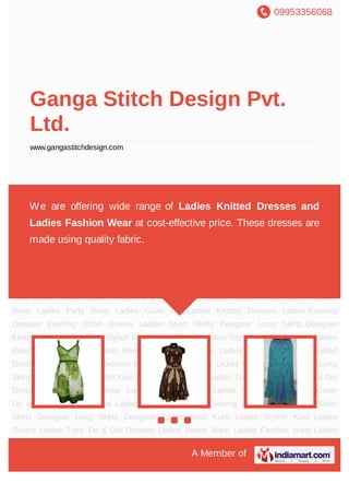 09953356068
A Member of
Ganga Stitch Design Pvt.
Ltd.
www.gangastitchdesign.com
Ladies Evening Dresses Evening Short Gowns Ladies Short Skirts Designer Long
Skirts Designer Embroidered Kurti Ladies Stylish Kurti Ladies Tunics Ladies Tops Tie & Die
Dresses Ladies Beach Wear Ladies Fashion Wear Ladies Party Wear Ladies Cover
Up Ladies Knitted Dresses Ladies Evening Dresses Evening Short Gowns Ladies Short
Skirts Designer Long Skirts Designer Embroidered Kurti Ladies Stylish Kurti Ladies
Tunics Ladies Tops Tie & Die Dresses Ladies Beach Wear Ladies Fashion Wear Ladies
Party Wear Ladies Cover Up Ladies Knitted Dresses Ladies Evening Dresses Evening Short
Gowns Ladies Short Skirts Designer Long Skirts Designer Embroidered Kurti Ladies Stylish
Kurti Ladies Tunics Ladies Tops Tie & Die Dresses Ladies Beach Wear Ladies Fashion
Wear Ladies Party Wear Ladies Cover Up Ladies Knitted Dresses Ladies Evening
Dresses Evening Short Gowns Ladies Short Skirts Designer Long Skirts Designer
Embroidered Kurti Ladies Stylish Kurti Ladies Tunics Ladies Tops Tie & Die Dresses Ladies
Beach Wear Ladies Fashion Wear Ladies Party Wear Ladies Cover Up Ladies Knitted
Dresses Ladies Evening Dresses Evening Short Gowns Ladies Short Skirts Designer Long
Skirts Designer Embroidered Kurti Ladies Stylish Kurti Ladies Tunics Ladies Tops Tie & Die
Dresses Ladies Beach Wear Ladies Fashion Wear Ladies Party Wear Ladies Cover
Up Ladies Knitted Dresses Ladies Evening Dresses Evening Short Gowns Ladies Short
Skirts Designer Long Skirts Designer Embroidered Kurti Ladies Stylish Kurti Ladies
Tunics Ladies Tops Tie & Die Dresses Ladies Beach Wear Ladies Fashion Wear Ladies
We are offering wide range of Ladies Knitted Dresses and
Ladies Fashion Wear at cost-effective price. These dresses are
made using quality fabric.
 