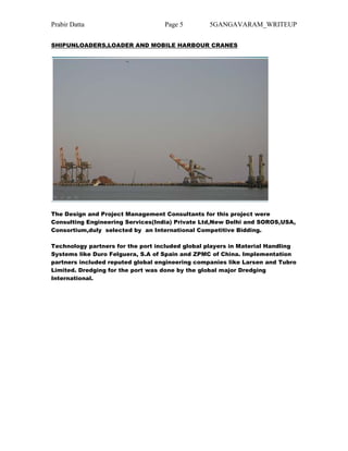Prabir Datta Page 5 5GANGAVARAM_WRITEUP
SHIPUNLOADERS,LOADER AND MOBILE HARBOUR CRANES
The Design and Project Management Consultants for this project were
Consulting Engineering Services(India) Private Ltd,New Delhi and SOROS,USA,
Consortium,duly selected by an International Competitive Bidding.
Technology partners for the port included global players in Material Handling
Systems like Duro Felguera, S.A of Spain and ZPMC of China. Implementation
partners included reputed global engineering companies like Larsen and Tubro
Limited. Dredging for the port was done by the global major Dredging
International.
 