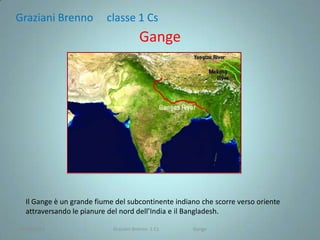 Graziani Brenno           classe 1 Cs
                                       Gange




  Il Gange è un grande fiume del subcontinente indiano che scorre verso oriente
  attraversando le pianure del nord dell’India e il Bangladesh.

28/04/2012                  Graziani Brenno 1 Cs    Gange                         1
 