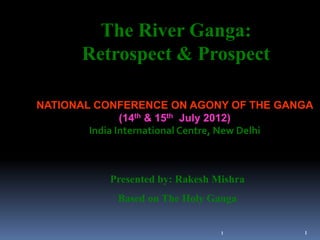 The River Ganga:
       Retrospect & Prospect

NATIONAL CONFERENCE ON AGONY OF THE GANGA
               (14th & 15th July 2012)
        India International Centre, New Delhi



           Presented by: Rakesh Mishra
             Based on The Holy Ganga


                                 1         1
 