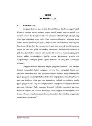 Referat Psikiatri 1
BAB I
PENDAHULUAN
1.1. Latar Belakang
Gangguan konversi juga disebut disosiatif karena dahulu di anggap terjadi
hilangnya asosiasi antara berbagai proses mental seperti identitas pribadi dan
memori, sensori dan fungsi motorik. Ciri utamanya adalah hilangnya fungsi yang
tidak dapat dijelaskan secara medis. Pada penderita didapatkan hilangnya fungsi
seperti memori (amnesia psikogenik), berjalan-jalan dalam keadaan trans (fugue),
fungsi motorik (paralisis dan pseudoseizure), atau fungi sensorik (anesthesia sarung
tangan dan kaus kaki, glove and stocking anaesthesia). Istilah konversi didasarkan
pada teori kuno bahwa perasaan dan anxietas dikonversikan menjadi gejala-gejala
dengan akibat terselesaikannya konflik mental (keuntungan primer) dan
didapatkannya keuntungan praktis seperti perhatian dari orang lain (keuntungan
sekunder).1
Gangguan konversi berkaitan dengan gangguan kecemasan. Dari beberapa
literatur mengatakan bahwa gangguan konversi bisa merupakan bagian dari
gangguan somatoform atau pada gangguan disosiatif, individu mengeluhkan gejala-
gejala gangguan fisik yang terkadang berlebihan, tetapi pada dasarnya tidak terdapat
gangguan fisiologis. Pada gangguan somatoform, individu mengeluhkan gejala-
gejala gangguan fisik, yang terkadang berlebihan, tetapi pada dasarnya tidak terdapat
gangguan fisiologis. Pada gangguan disosiatif, individu mengalami gangguan
kesadaran, ingatan, dan identitas. Munculnya kedua gangguan ini biasanya berkaitan
dengan beberapa pengalaman yang tidak menyenangkan, dan terkadang gangguan ini
muncul secara bersamaan.2
 