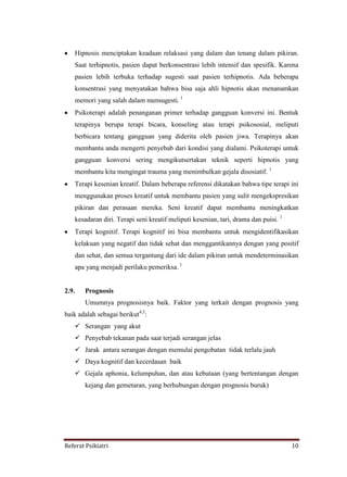 Referat Psikiatri 10
Hipnosis menciptakan keadaan relaksasi yang dalam dan tenang dalam pikiran.
Saat terhipnotis, pasien dapat berkonsentrasi lebih intensif dan spesifik. Karena
pasien lebih terbuka terhadap sugesti saat pasien terhipnotis. Ada beberapa
konsentrasi yang menyatakan bahwa bisa saja ahli hipnotis akan menanamkan
memori yang salah dalam mensugesti. 1
Psikoterapi adalah penanganan primer terhadap gangguan konversi ini. Bentuk
terapinya berupa terapi bicara, konseling atau terapi psikososial, meliputi
berbicara tentang gangguan yang diderita oleh pasien jiwa. Terapinya akan
membantu anda mengerti penyebab dari kondisi yang dialami. Psikoterapi untuk
gangguan konversi sering mengikutsertakan teknik seperti hipnotis yang
membantu kita mengingat trauma yang menimbulkan gejala disosiatif. 1
Terapi kesenian kreatif. Dalam beberapa referensi dikatakan bahwa tipe terapi ini
menggunakan proses kreatif untuk membantu pasien yang sulit mengekspresikan
pikiran dan perasaan mereka. Seni kreatif dapat membantu meningkatkan
kesadaran diri. Terapi seni kreatif meliputi kesenian, tari, drama dan puisi. 1
Terapi kognitif. Terapi kognitif ini bisa membantu untuk mengidentifikasikan
kelakuan yang negatif dan tidak sehat dan menggantikannya dengan yang positif
dan sehat, dan semua tergantung dari ide dalam pikiran untuk mendeterminasikan
apa yang menjadi perilaku pemeriksa. 1
2.9. Prognosis
Umumnya prognosisnya baik. Faktor yang terkait dengan prognosis yang
baik adalah sebagai berikut4,5
:
 Serangan yang akut
 Penyebab tekanan pada saat terjadi serangan jelas
 Jarak antara serangan dengan memulai pengobatan tidak terlalu jauh
 Daya kognitif dan kecerdasan baik
 Gejala aphonia, kelumpuhan, dan atau kebutaan (yang bertentangan dengan
kejang dan gemetaran, yang berhubungan dengan prognosis buruk)
 