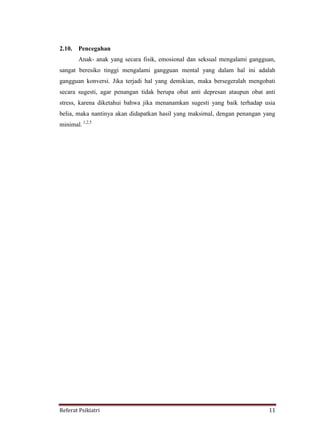 Referat Psikiatri 11
2.10. Pencegahan
Anak- anak yang secara fisik, emosional dan seksual mengalami gangguan,
sangat beresiko tinggi mengalami gangguan mental yang dalam hal ini adalah
gangguan konversi. Jika terjadi hal yang demikian, maka bersegeralah mengobati
secara sugesti, agar penangan tidak berupa obat anti depresan ataupun obat anti
stress, karena diketahui bahwa jika menanamkan sugesti yang baik terhadap usia
belia, maka nantinya akan didapatkan hasil yang maksimal, dengan penangan yang
minimal. 1,2,5
 