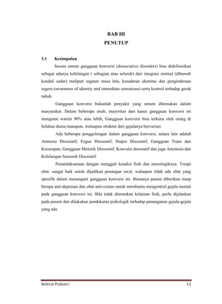 Referat Psikiatri 12
BAB III
PENUTUP
3.1 Kesimpulan
Secara umum gangguan konversi (dissociative disorders) bisa didefinisikan
sebagai adanya kehilangan ( sebagian atau seluruh) dari integrasi normal (dibawah
kendali sadar) meliputi ingatan masa lalu, kesadaran identitas dan penginderaan
segera (awareness of identity and immediate sensations) serta kontrol terhadap gerak
tubuh.
Gangguan konversi bukanlah penyakit yang umum ditemukan dalam
masyarakat. Dalam beberapa studi, mayoritas dari kasus gangguan konversi ini
mengenai wanita 90% atau lebih, Gangguan konversi bisa terkena oleh orang di
belahan dunia manapun, walaupun struktur dari gejalanya bervariasi.
Ada beberapa penggolongan dalam gangguan konversi, antara lain adalah
Amnesia Disosiatif, Fugue Disosiatif, Stupor Disosiatif, Gangguan Trans dan
Kesurupan, Gangguan Motorik Disosiatif, Konvulsi disosiatif dan juga Anestesia dan
Kehilangan Sensorik Disosiatif.
Penatalaksanaan dengan menggali kondisi fisik dan neurologiknya. Terapi
obat. sangat baik untuk dijadikan penangan awal, walaupun tidak ada obat yang
spesifik dalam menangani gangguan konversi ini. Biasanya pasien diberikan resep
berupa anti-depresan dan obat anti-cemas untuk membantu mengontrol gejala mental
pada gangguan konversi ini. Bila tidak ditemukan kelainan fisik, perlu dijelaskan
pada pasien dan dilakukan pendekatan psikologik terhadap penanganan gejala-gejala
yang ada.
 