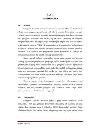 Referat Psikiatri 2
BAB II
PEMBAHASAN
2.1. Definisi
Gangguan konversi (conversion disorders) menurut DSM-IV didefinisikan
sebagai suatu gangguan yang ditandai oleh adanya satu atau lebih gejala neurologis
(sebagai contohnya paralisis, kebutaan, dan parastesia) yang tidak dapat dijelaskan
oleh gangguan neurologis atau medis yang diketahui. Disamping itu diagnosis
mengharuskan bahwa faktor psikologis berhubungan dengan awal atau eksaserbasi
gejala. Adapun menurut PPDGJ III gangguan konversi atau disosiatif adalah adanya
kehilangan (sebagian atau seluruh) dari integrasi normal antara: ingatan masa lalu,
kesadaran akan identitas dan penghayatan segera (awareness of identity and
immediate sensations), dan kendali terhadap gerakan tubuh. 2
Secara normal terdapat pengendalian secara sadar, sampai taraf tertentu,
terhadap ingatan dan penghayatan, yang dapat dipilih untuk digunakan segera, serta
gerakan-gerakan yang harus dilaksanakan. Pada gangguan konversi diperkirakan
bahwa kemampuan mengendalikan secara sadar dan selektif ini terganggu, sampai
suatu taraf yang dapat bervariasi dari hari ke hari atau bahkan dari jam ke jam.
Biasanya sangat sulit untuk menilai sejauh mana beberapa kehilangan fungsi masih
berada dalam pengendalian volunter.2
Dalam penegakan diagnosis gangguan konversi harus ada gangguan yang
menyebabkan kegagalan mengkordinasikan identitas, memori persepsi ataupun
kesadaran, dan menyebabkan gangguan yang bermakna dalam fungsi sosial,
pekerjaan dan memanfaatkan waktu senggang.2
2.2. Epidemiologi
Gangguan konversi bukanlah penyakit yang umum ditemukan dalam
masyarakat. Tetapi juga gangguan konversi ini tidak jarang ada dalam kasus-kasus
psikiatri. Prevelensinya hanya 1 berbanding 10.000 kasus dalam populasi. Dalam
beberapa referensi bisa terlihat bahwa ada peningkatan yang tajam dalam kasus-
 