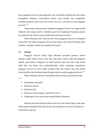 Referat Psikiatri 3
kasus gangguan konversi yang dilaporkan, dan menambah kesadaran para ahli dalam
menegakkan diagnosis, menyediakan kriteria yang spesifik, dan menghindari
kesalahan diagnosis antara disosiatif identity disorder, schizophrenia atau gangguan
personal. 1,2,4
Orang-orang yang umumnya mengalami gangguan konversi ini sangat mudah
dihipnotis dan sangat sensitive terhadap sugesti dan lingkungan budayanya,namun
tak cukup banyak referensi yang membetulkan pernyataan tersebut. 5
Dalam beberapa studi, mayoritas dari kasus gangguan konversi ini mengenai
wanita 90% atau lebih, Gangguan konversi bisa terkena oleh orang di belahan dunia
manapun, walaupun struktur dari gejalanya bervariasi.1
2.3. Etiologi
Gangguan konversi belum dapat diketahui penyebab pastinya, namun
biasanya terjadi akibat trauma masa lalu yang berat, namun tidak ada gangguan
organik yang dialami. Gangguan ini terjadi pertama pada saat anak- anak namun
tidak khas dan belum bisa teridentifikasikan, dalam perjalanan penyakitnya
gangguan konversi ini bisa terjadi sewaktu-waktu dan trauma masa lalu pernah
terjadi kembali, dan berulang-ulang sehingga terjadinya gejala gangguan konversi.2,4
Dalam beberapa referensi menyebutkan bahwa trauma yang terjadi berupa
:1,2,4
Kepribadian yang labil :
Pelecehan seksual
Pelecehan fisik
Kekerasan rumah tangga ( ayah dan ibu cerai )
Lingkungan sosial yang sering memperlihatkan kekerasan
Identitas personal terbentuk selama masa kecil, dan selama itupun, anak-anak
lebih mudah melangkah keluar dari dirinya dan mengobservasi trauma walaupun itu
terjadi pada orang lain.
 