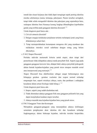 Referat Psikiatri 6
rumah dan situasi kerjanya dan tidak dapat mengingat aspek penting identitas
mereka sebelumnya (nama, keluarga, pekerjaan). Pasien tersebut seringkali,
tetapi tidak selalu mengambil identitas dan pekerjaan yang sepenuhnya baru,
walaupun identitas baru biasanya kurang lengkap dibandingkan kepribadian
ganda yang terlihat pada gangguan identitas disosiatif. 1,3
Untuk diagnosis pasti harus ada :
1. Ciri-ciri amnesia disosiatif
2. Dengan sengaja melakukan perjalanan tertentu melampaui jerak yang biasa
dilakukannya sehari-hari.
3. Tetap memepertahankan kemampuan mengurus diri yang mendasar dan
melakukan interaksi sosial sederhana dengan orang yang belum
dikenalnya.
c. F.44.2 Stupor Disosiatif
Perilaku individu memenuhi kriteria untuk stupor, akan tetapi dari
pemeriksaan tidak didapatkan adanya tanda penyebab fisik. Seperti juga pada
gangguan-gangguan konversi lain, didapat bukti adanya penyebab psikogenik
dalam bentuk kejadian-kejadian yang penuh stress ataupun masalah sosial
atau interpersonal yang menonjol. 1,3
Stupor Disosiatif bisa didefinisikan sebagai sangat berkurangnya atau
hilangnya gerakan –gerakan voulunter dan respon normal terhadap
rangsangan luar, seperti misalnya cahaya, suara, dan perabaan ( sedangkan
kesadaran dalam artian fisiologis tidak hilang ). 1,3
Untuk diagnosis pasti harus ada :
1. Stupor, seperti yang sudah disebutkan tadi.
2. Tidak ditemukan adanya gangguan fisik atau gangguan psikiatrik lain yang
dapat menjelaskan keadaan stupor tersebut.
3. Adanya masalah atau kejadian-kejadian baru yang penuh stress.
d. F44.3 Gangguan Trans dan Kesurupan
Merupakan gangguan-gangguan yang menunjukkan adanya kehilangan
sementara penghayatan akan identitas diri dan kesadaran terhadap
lingkungannya; dalam beberapa kejadian, individu tersebut berperilaku
 