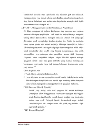 Referat Psikiatri 7
seakan-akan dikuasai oleh kepribadian lain, kekuatan gaib atau malaikat.
Gangguan trans yang terjadi selama suatu keadaan skizofrenik atau psikosis
akut disertai halusinasi atau waham atau kepribadian multiple tidak boleh
dimasukkan dalam kelompok ini. 1,3
e. F44.4-F44.7 Gangguan Konversi dari Gerakan dan Penginderaan
Di dalam gangguan ini terdapat kehilangan atau gangguan dari gerakan
ataupun kehilangan pengideraan . oleh sebab itu pasien biasanya mengeluh
tentang adanya penyakit fisik, meskipun tidak ada kelainan fisik yang dapat
ditemukan untuk menjelaskan keadaan-keadaan itu. Selain itu, penilaian
status mental pasien dan situasi sosialnya biasanya menunjukkan bahwa
ketidakmampuan akibat kehilangan fungsinya membantu pasien dalam upaya
untuk menghindar dari konflik yang kurang menyenangkan atau untuk
menunjukkan ketergantungan atau penolakan secara tidak langsung.
Diagnosis harus ditegakkan dengan sangat hati-hati apabila terdapat
gangguan sistem saraf atau pada individu yang tadinya menunjukkan
kemampuan penyesuaian yang baik dengan hubungan keluraga dan sosial
yang normal. 1,3
Untuk diagnosis pasti :
1. Tidak didapat adanya tanda kelainan fisik.
2. Harus diketahui secara memadai mengenai kondisi psikologis dan sosial
serta hubungan interpersonal dari pasien, agar memungkinkan menyusun
suatu formulasi yang meyakinkan perihal sebab gangguan itu timbul.
F44.4 Gangguan Motorik Disosiatif
Bentuk yang paling lazim dari gangguan ini adalah kehilangan
kemampuan untuk menggerakkan seluruh atau sebagian dari anggota
gerak. Pralisis dapat bersifat parsial dengan gerakan yang lemah atau
lambat atau total. Berbagai bentuk inkoordinasi dapat terjadi,
khusussnya pada kaki dengan akibat cara jalan yang bizarre. Dapat
juga terjadi gemetar. 1,3
F44.5 Konvulsi Disosiatif
 