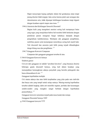 Referat Psikiatri 8
Dapat menyerupai kejang epileptic dalam hal gerakannya akan tetapi
jarang disertai lidah tergigit, luka serius karena jatuh saat serangan dan
inkontinensia urin, tidak dijumpai kehilangan kesadaran tetapi diganti
dengan keadaan seperti stupor atau trans. 1,3
F44.6 Anestesia dan Kehilangan Sensorik Disosiatif
Bagian kulit yang mengalami anestesi sering kali mempunyai batas
yang tegas yang menjelskan bahwa hal tersebut lebih berkaitan dengan
pemikiran pasien mengenai fungsi tubuhnya daripada dengan
pengetahuan kedokterannya. Meskipun ada gangguan penglihatan,
mobilitas pasien serta kemampuan motoriknya sering kali masih baik.
Tuli disosiatif dan anosmia jauh lebih jarang terjadi dibandingkan
dengn hilang rasa dan penglihatan. 1,3
F44.7 Gangguan Konversi Campuran
Campuran dari gangguan-gangguan tersebut di atas.
f. F44.8 Gangguan Konversi lainnya
Sindrom ganser
Ciri-ciri dari gangguan ini adalah “jawaban kira-kira”, yang biasanya disertai
beberapa gejala disosiatif lainnya, sring kali dalam keadaan yang
menunjukkan kemungkinan adanya penyebab yang bersifat psikogenik dan
harus dimasukkan di sini. 1,3
Gangguan kepribadian multiple
Ciri utama adanya dua atau lebih kerpibadian yang jelas pada satu individu
dan hanya satu yang tampil untuk setiap saatnya. Masing-masing kepribadian
tersebut adalah lengkap, dalm arti memiliki ingatan, perilaku dan kesenangan
sendiri-sendiri yang mungkin sangat berbeda dengan kepribadian
pramorbidnya. 1,3
Gangguan konversi sementara terjadi pada masa kanak dan remaja
Gangguan Disosiatuf lainnya YDT
g. F44.9 Gangguan konversi YTT
 