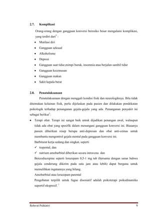 Referat Psikiatri 9
2.7. Komplikasi
Orang-orang dengan gangguan konversi beresiko besar mengalami komplikasi,
yang terdiri dari5
:
Mutilasi diri
Gangguan seksual
Alkoholisme
Depresi
Gangguan saat tidur,mimpi buruk, insomnia atau berjalan sambil tidur
Gangguan kecemasan
Gangguan makan
Sakit kepala berat
2.8. Penatalaksanaan
Penatalaksanaan dengan menggali kondisi fisik dan neurologiknya. Bila tidak
ditemukan kelainan fisik, perlu dijelaskan pada pasien dan dilakukan pendekatan
psikologik terhadap penanganan gejala-gejala yang ada. Penanganan penyakit ini
sebagai berikut1
:
Terapi obat. Terapi ini sangat baik untuk dijadikan penangan awal, walaupun
tidak ada obat yang spesifik dalam menangani gangguan konversi ini. Biasanya
pasien diberikan resep berupa anti-depresan dan obat anti-cemas untuk
membantu mengontrol gejala mental pada gangguan konversi ini.
Barbiturat kerja sedang dan singkat, seperti
 tiopental, dan
 natrium amobarbital diberikan secara intravena dan
Benzodiazepine seperti lorazepam 0,5-1 mg tab (bersama dengan saran bahwa
gejala cenderung dikirim pada satu jam atau lebih) dapat berguna untuk
memulihkan ingatannya yang hilang.
Amobarbital atau lorazepam parental
Pengobatan terpilih untuk fugue disosiatif adalah psikoterapi psikodinamika
suportif-ekspresif. 1
 