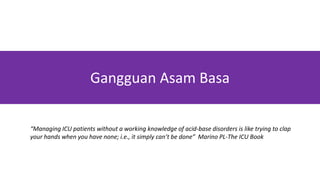 Gangguan Asam Basa
“Managing ICU patients without a working knowledge of acid-base disorders is like trying to clap
your hands when you have none; i.e., it simply can’t be done” Marino PL-The ICU Book
 