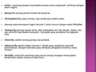  Arthur, seseorang dengan kepribadian perasa namun plegmatik, berbicara dengan 
aksen Inggris. 
 Danny(14),seorang pelukis benda tak bergerak. 
 Christopher(13),cukup normal, tapi cenderung mudah cemas. 
 Seorang anak perempuan Inggris berusia 3 tahun muncul dengan nama Christine 
 Tommy(16),seorang escape artist (ahli melepaskan diri dari borgol, ikatan, dll) 
dan memiliki kepribadian antisosial. Tommylah yang mendaftar ke Angkatan 
Laut. 
 Allen(18), adalah seorang penipu dan perokok. 
 Adelena(19),adalah lesbian introvert. Dialah yang melakukan sejumlah 
pemerkosaan. Mungkin Davidlah yang membuat pengaduan misterius lewat 
telepon. 
 David(9), anak kecil pencemas yang secara terang-terangan menunjukkan 
penderitaan akibat trauma di masa kecil. 
 