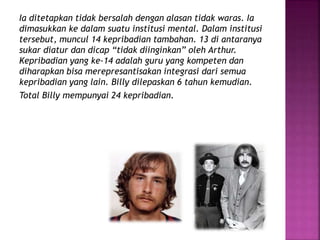 Ia ditetapkan tidak bersalah dengan alasan tidak waras. Ia 
dimasukkan ke dalam suatu institusi mental. Dalam institusi 
tersebut, muncul 14 kepribadian tambahan. 13 di antaranya 
sukar diatur dan dicap “tidak diinginkan” oleh Arthur. 
Kepribadian yang ke-14 adalah guru yang kompeten dan 
diharapkan bisa merepresantisakan integrasi dari semua 
kepribadian yang lain. Billy dilepaskan 6 tahun kemudian. 
Total Billy mempunyai 24 kepribadian. 
 