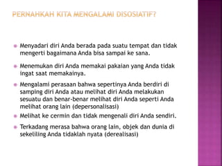  Menyadari diri Anda berada pada suatu tempat dan tidak 
mengerti bagaimana Anda bisa sampai ke sana. 
 Menemukan diri Anda memakai pakaian yang Anda tidak 
ingat saat memakainya. 
 Mengalami perasaan bahwa sepertinya Anda berdiri di 
samping diri Anda atau melihat diri Anda melakukan 
sesuatu dan benar-benar melihat diri Anda seperti Anda 
melihat orang lain (depersonalisasi) 
 Melihat ke cermin dan tidak mengenali diri Anda sendiri. 
 Terkadang merasa bahwa orang lain, objek dan dunia di 
sekeliling Anda tidaklah nyata (derealisasi) 
 