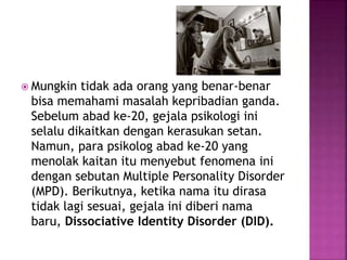  Mungkin tidak ada orang yang benar-benar 
bisa memahami masalah kepribadian ganda. 
Sebelum abad ke-20, gejala psikologi ini 
selalu dikaitkan dengan kerasukan setan. 
Namun, para psikolog abad ke-20 yang 
menolak kaitan itu menyebut fenomena ini 
dengan sebutan Multiple Personality Disorder 
(MPD). Berikutnya, ketika nama itu dirasa 
tidak lagi sesuai, gejala ini diberi nama 
baru, Dissociative Identity Disorder (DID). 
 