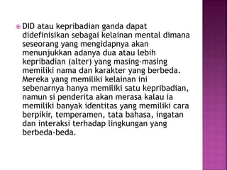  DID atau kepribadian ganda dapat 
didefinisikan sebagai kelainan mental dimana 
seseorang yang mengidapnya akan 
menunjukkan adanya dua atau lebih 
kepribadian (alter) yang masing-masing 
memiliki nama dan karakter yang berbeda. 
Mereka yang memiliki kelainan ini 
sebenarnya hanya memiliki satu kepribadian, 
namun si penderita akan merasa kalau ia 
memiliki banyak identitas yang memiliki cara 
berpikir, temperamen, tata bahasa, ingatan 
dan interaksi terhadap lingkungan yang 
berbeda-beda. 
 