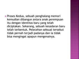  Proses Kedua, sebuah penghalang memori 
kemudian dibangun antara anak perempuan 
itu dengan identitas baru yang telah 
diciptakan. Sekarang, sebuah kesadaran baru 
telah terbentuk. Pelecehan seksual tersebut 
tidak pernah terjadi padanya dan ia tidak 
bisa mengingat apapun mengenainya. 
 
