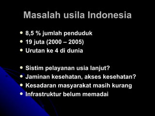 Masalah usila Indonesia 8,5 % jumlah penduduk 19 juta (2000 – 2005) Urutan ke 4 di dunia Sistim pelayanan usia lanjut? Jaminan kesehatan, akses kesehatan? Kesadaran masyarakat masih kurang Infrastruktur belum memadai 