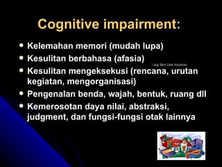 Cognitive impairment : Kelemahan memori (mudah lupa) Kesulitan berbahasa (afasia) Kesulitan mengeksekusi (rencana, urutan kegiatan, mengorganisasi) Pengenalan benda, wajah, bentuk, ruang dll Kemerosotan daya nilai, abstraksi, judgment, dan fungsi-fungsi otak lainnya 