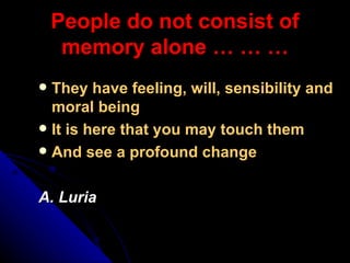 People do not consist of memory alone … … … They have feeling, will, sensibility and moral being It is here that you may touch them And see a profound change A. Luria 