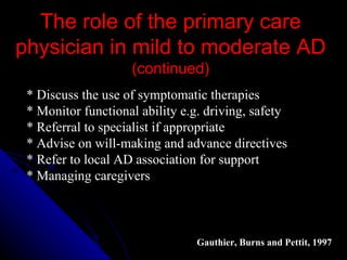 The role of the primary care physician in mild to moderate AD  (continued) * Discuss the use of symptomatic therapies  * Monitor functional ability e.g. driving, safety  * Referral to specialist if appropriate  * Advise on will-making and advance directives  * Refer to local AD association for support  * Managing caregivers  Gauthier, Burns and Pettit, 1997   