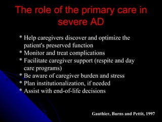 The role of the primary care in severe AD * Help caregivers discover and optimize the  patient's preserved function  * Monitor and treat complications  * Facilitate caregiver support (respite and day care programs)  * Be aware of caregiver burden and stress  * Plan institutionalization, if needed  * Assist with end-of-life decisions  Gauthier, Burns and Pettit, 1997   