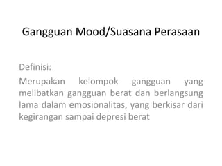 Gangguan Mood/Suasana Perasaan

Definisi:
Merupakan kelompok gangguan yang
melibatkan gangguan berat dan berlangsung
lama dalam emosionalitas, yang berkisar dari
kegirangan sampai depresi berat
 