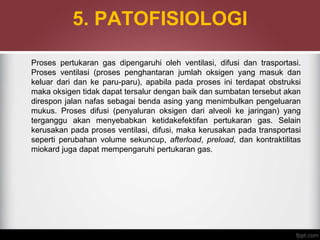 5. PATOFISIOLOGI
Proses pertukaran gas dipengaruhi oleh ventilasi, difusi dan trasportasi.
Proses ventilasi (proses penghantaran jumlah oksigen yang masuk dan
keluar dari dan ke paru-paru), apabila pada proses ini terdapat obstruksi
maka oksigen tidak dapat tersalur dengan baik dan sumbatan tersebut akan
direspon jalan nafas sebagai benda asing yang menimbulkan pengeluaran
mukus. Proses difusi (penyaluran oksigen dari alveoli ke jaringan) yang
terganggu akan menyebabkan ketidakefektifan pertukaran gas. Selain
kerusakan pada proses ventilasi, difusi, maka kerusakan pada transportasi
seperti perubahan volume sekuncup, afterload, preload, dan kontraktilitas
miokard juga dapat mempengaruhi pertukaran gas.
 