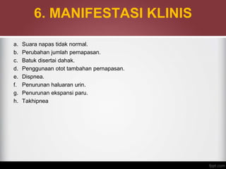 6. MANIFESTASI KLINIS
a. Suara napas tidak normal.
b. Perubahan jumlah pernapasan.
c. Batuk disertai dahak.
d. Penggunaan otot tambahan pernapasan.
e. Dispnea.
f. Penurunan haluaran urin.
g. Penurunan ekspansi paru.
h. Takhipnea
 