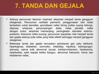 7. TANDA DAN GEJALA
 Adanya penurunan tekanan inspirasi/ ekspirasi menjadi tanda gangguan
oksigenasi. Penurunan ventilasi permenit, penggunaaan otot nafas
tambahan untuk bernafas, pernafasan nafas faring (nafas cuping hidung),
dispnea, ortopnea, penyimpangan dada, nafas pendek, nafas
dengan mulut, ekspirasi memanjang, peningkatan diameter anterior-
posterior, frekuensi nafas kurang, penurunan kapasitas vital menjadi tanda
dan gejala adanya pola nafas yang tidak efektif sehingga menjadi gangguan
oksigenasi.
 Beberapa tanda dan gejala kerusakan pertukaran gas yaitu takikardi,
hiperkapnea, kelelahan, somnolen, iritabilitas, hipoksia, kebingungan,
sianosis, warna kulit abnormal (pucat, kehitam-hitaman), hipoksemia,
hiperkarbia, sakit kepala ketika bangun, abnormal frekuensi, irama dan
kedalaman nafas.
 