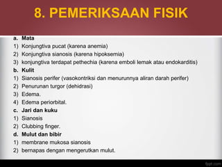 8. PEMERIKSAAN FISIK
a. Mata
1) Konjungtiva pucat (karena anemia)
2) Konjungtiva sianosis (karena hipoksemia)
3) konjungtiva terdapat pethechia (karena emboli lemak atau endokarditis)
b. Kulit
1) Sianosis perifer (vasokontriksi dan menurunnya aliran darah perifer)
2) Penurunan turgor (dehidrasi)
3) Edema.
4) Edema periorbital.
c. Jari dan kuku
1) Sianosis
2) Clubbing finger.
d. Mulut dan bibir
1) membrane mukosa sianosis
2) bernapas dengan mengerutkan mulut.
 