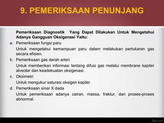 9. PEMERIKSAAN PENUNJANG
Pemeriksaan Diagnostik Yang Dapat Dilakukan Untuk Mengetahui
Adanya Gangguan Oksigenasi Yaitu:
a. Pemeriksaan fungsi paru
Untuk mengetahui kemampuan paru dalam melakukan pertukaran gas
secara efisien.
b. Pemeriksaan gas darah arteri
Untuk memberikan informasi tentang difusi gas melalui membrane kapiler
alveolar dan keadekuatan oksigenasi.
c. Oksimetri
Untuk mengukur saturasi oksigen kapiler
d. Pemeriksaan sinar X dada
Untuk pemeriksaan adanya cairan, massa, fraktur, dan proses-proses
abnormal.
 
