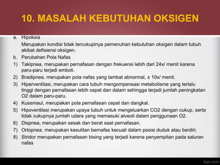 10. MASALAH KEBUTUHAN OKSIGEN
a. Hipoksia
Merupakan kondisi tidak tercukupinya pemenuhan kebutuhan oksigen dalam tubuh
akibat defisiensi oksigen.
b. Perubahan Pola Nafas
1) Takipnea, merupakan pernafasan dengan frekuensi lebih dari 24x/ menit karena
paru-paru terjadi emboli.
2) Bradipnea, merupakan pola nafas yang lambat abnormal, ± 10x/ menit.
3) Hiperventilasi, merupakan cara tubuh mengompensasi metabolisme yang terlalu
tinggi dengan pernafasan lebih cepat dan dalam sehingga terjadi jumlah peningkatan
O2 dalam paru-paru.
4) Kussmaul, merupakan pola pernafasan cepat dan dangkal.
5) Hipoventilasi merupakan upaya tubuh untuk mengeluarkan CO2 dengan cukup, serta
tidak cukupnya jumlah udara yang memasuki alveoli dalam penggunaan O2.
6) Dispnea, merupakan sesak dan berat saat pernafasan.
7) Ortopnea, merupakan kesulitan bernafas kecuali dalam posisi duduk atau berdiri.
8) Stridor merupakan pernafasan bising yang terjadi karena penyempitan pada saluran
nafas
 