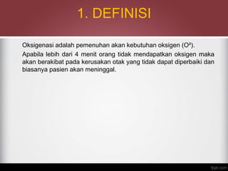 1. DEFINISI
Oksigenasi adalah pemenuhan akan kebutuhan oksigen (O²).
Apabila lebih dari 4 menit orang tidak mendapatkan oksigen maka
akan berakibat pada kerusakan otak yang tidak dapat diperbaiki dan
biasanya pasien akan meninggal.
 