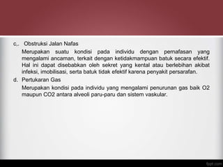 c,. Obstruksi Jalan Nafas
Merupakan suatu kondisi pada individu dengan pernafasan yang
mengalami ancaman, terkait dengan ketidakmampuan batuk secara efektif.
Hal ini dapat disebabkan oleh sekret yang kental atau berlebihan akibat
infeksi, imobilisasi, serta batuk tidak efektif karena penyakit persarafan.
d. Pertukaran Gas
Merupakan kondisi pada individu yang mengalami penurunan gas baik O2
maupun CO2 antara alveoli paru-paru dan sistem vaskular.
 