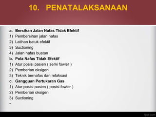 10. PENATALAKSANAAN
a. Bersihan Jalan Nafas Tidak Efektif
1) Pembersihan jalan nafas
2) Latihan batuk efektif
3) Suctioning
4) Jalan nafas buatan
b. Pola Nafas Tidak Efektif
1) Atur posisi pasien ( semi fowler )
2) Pemberian oksigen
3) Teknik bernafas dan relaksasi
c. Gangguan Pertukaran Gas
1) Atur posisi pasien ( posisi fowler )
2) Pemberian oksigen
3) Suctioning
•
 
