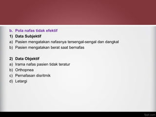 b. Pola nafas tidak efektif
1) Data Subjektif
a) Pasien mengatakan nafasnya tersengal-sengal dan dangkal
b) Pasien mengatakan berat saat bernafas
2) Data Objektif
a) Irama nafas pasien tidak teratur
b) Orthopnea
c) Pernafasan disritmik
d) Letargi
 