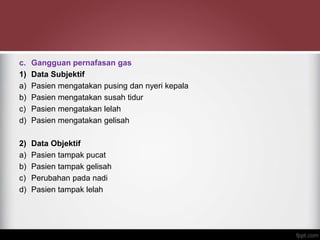 c. Gangguan pernafasan gas
1) Data Subjektif
a) Pasien mengatakan pusing dan nyeri kepala
b) Pasien mengatakan susah tidur
c) Pasien mengatakan lelah
d) Pasien mengatakan gelisah
2) Data Objektif
a) Pasien tampak pucat
b) Pasien tampak gelisah
c) Perubahan pada nadi
d) Pasien tampak lelah
 