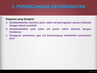 3. PERENCANAAN KEPERAWATAN
Diagnosa yang diangkat:
a. Ketidakefektifan bersihan jalan nafas s/d peningkatan sputum ditandai
dengan batuk produktif
b. Ketidakefektifan pola nafas s/d posisi tubuh ditandai dengan
bradipnea
c. Gangguan pertukaran gas s/d berkurangnya keefektifan permukaan
paru
 