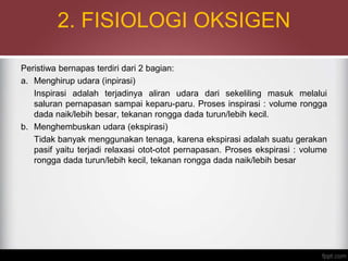 2. FISIOLOGI OKSIGEN
Peristiwa bernapas terdiri dari 2 bagian:
a. Menghirup udara (inpirasi)
Inspirasi adalah terjadinya aliran udara dari sekeliling masuk melalui
saluran pernapasan sampai keparu-paru. Proses inspirasi : volume rongga
dada naik/lebih besar, tekanan rongga dada turun/lebih kecil.
b. Menghembuskan udara (ekspirasi)
Tidak banyak menggunakan tenaga, karena ekspirasi adalah suatu gerakan
pasif yaitu terjadi relaxasi otot-otot pernapasan. Proses ekspirasi : volume
rongga dada turun/lebih kecil, tekanan rongga dada naik/lebih besar
 