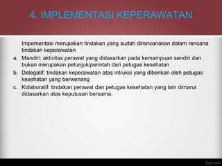 4. IMPLEMENTASI KEPERAWATAN
Impementasi merupakan tindakan yang sudah direncanakan dalam rencana
tindakan keperawatan
a. Mandiri: aktivitas perawat yang didasarkan pada kemampuan sendiri dan
bukan merupakan petunjuk/perintah dari petugas kesehatan
b. Delegatif: tindakan keperawatan atas intruksi yang diberikan oleh petugas
kesehatan yang berwenang
c. Kolaboratif: tindakan perawat dan petugas kesehatan yang lain dimana
didasarkan atas keputusan bersama.
 